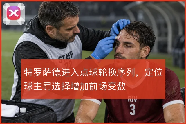 特罗萨德进入点球轮换序列,定位球主罚选择增加前场变数