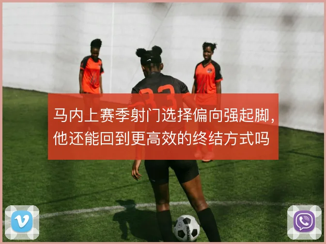 马内上赛季射门选择偏向强起脚，他还能回到更高效的终结方式吗