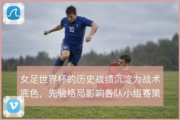 女足世界杯的历史战绩沉淀为战术底色，先验格局影响各队小组赛策略