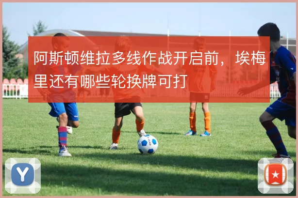 阿斯顿维拉多线作战开启前,埃梅里还有哪些轮换牌可打