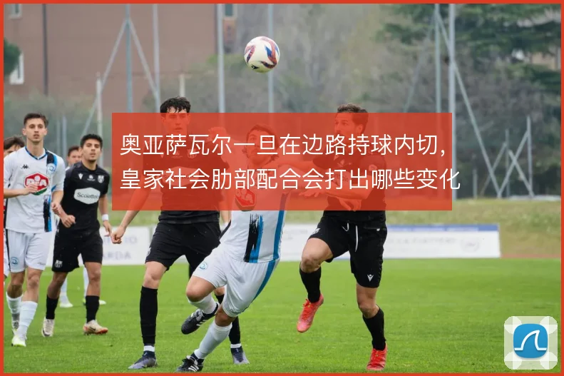 奥亚萨瓦尔一旦在边路持球内切,皇家社会肋部配合会打出哪些变化