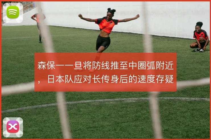 森保一一旦将防线推至中圈弧附近，日本队应对长传身后的速度存疑
