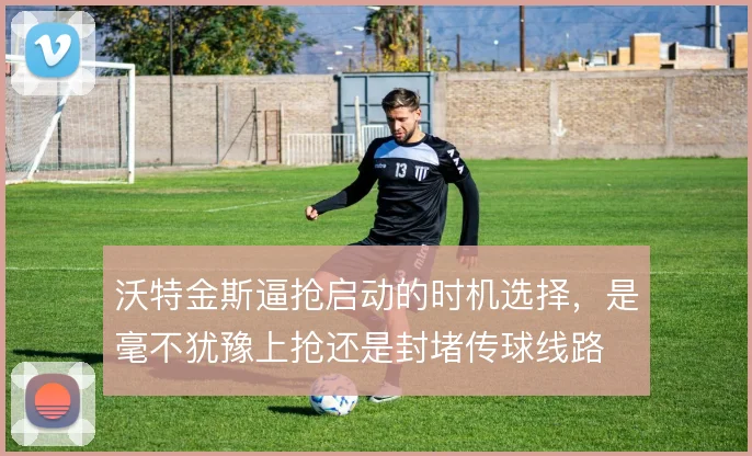 沃特金斯逼抢启动的时机选择,是毫不犹豫上抢还是封堵传球线路
