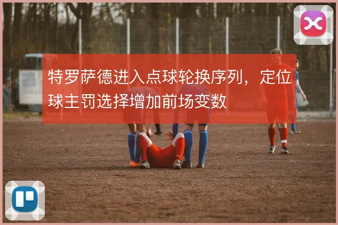特罗萨德进入点球轮换序列,定位球主罚选择增加前场变数