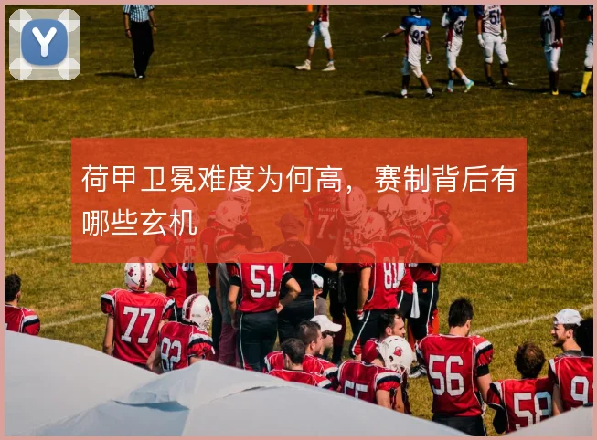 荷甲卫冕难度为何高，赛制背后有哪些玄机