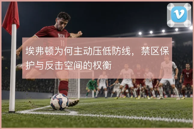 埃弗顿为何主动压低防线，禁区保护与反击空间的权衡