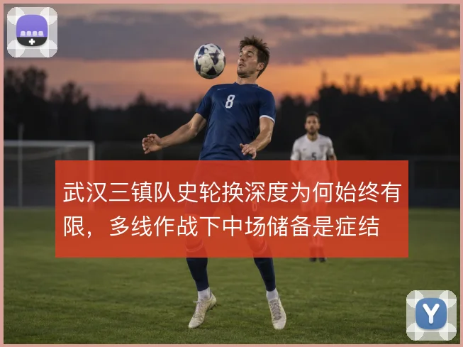 武汉三镇队史轮换深度为何始终有限，多线作战下中场储备是症结