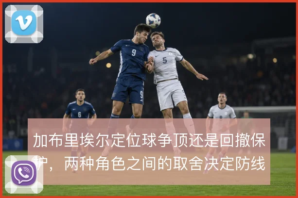 加布里埃尔定位球争顶还是回撤保护，两种角色之间的取舍决定防线站位