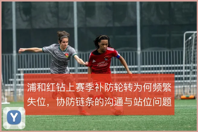 浦和红钻上赛季补防轮转为何频繁失位，协防链条的沟通与站位问题
