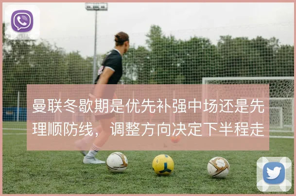 曼联冬歇期是优先补强中场还是先理顺防线,调整方向决定下半程走向