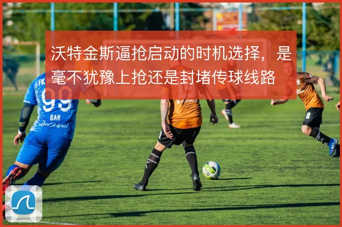 沃特金斯逼抢启动的时机选择，是毫不犹豫上抢还是封堵传球线路