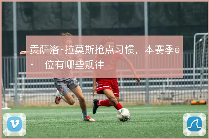 贡萨洛·拉莫斯抢点习惯，本赛季跑位有哪些规律