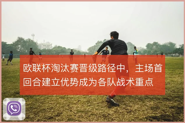 欧联杯淘汰赛晋级路径中,主场首回合建立优势成为各队战术重点