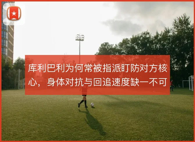 库利巴利为何常被指派盯防对方核心，身体对抗与回追速度缺一不可
