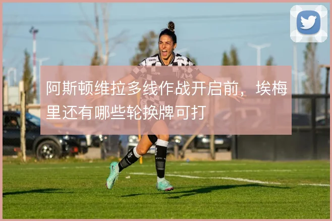 阿斯顿维拉多线作战开启前,埃梅里还有哪些轮换牌可打