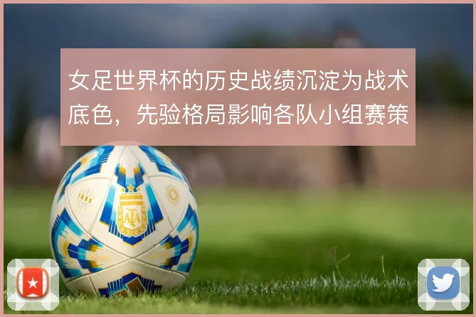 女足世界杯的历史战绩沉淀为战术底色，先验格局影响各队小组赛策略